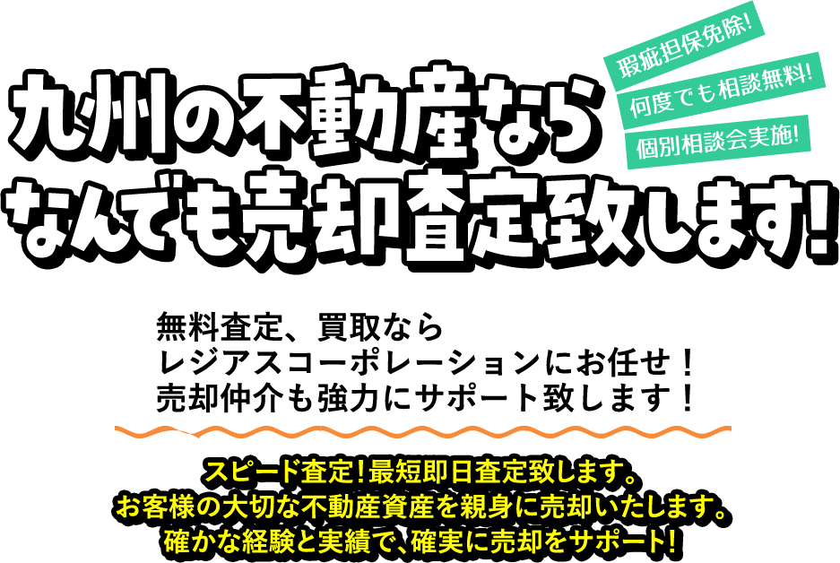 九州の不動産ならなんでも売却査定致します！ 瑕疵担保免除! 何度でも相談無料! 個別相談会実施! 無料査定、買取ならレジアスコーポレーションにお任せ！売却仲介も強力にサポート致しします！スピード査定！最短即日査定致します。お客様の大切な不動産資産を親身に売却いたします。確かな経験と実績で、確実に売却をサポート！